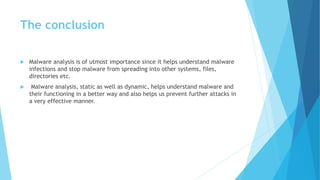 The conclusion
 Malware analysis is of utmost importance since it helps understand malware
infections and stop malware from spreading into other systems, files,
directories etc.
 Malware analysis, static as well as dynamic, helps understand malware and
their functioning in a better way and also helps us prevent further attacks in
a very effective manner.
 