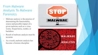 From Malware
Analysis To Malware
Forensics
 Malware analysis is the practice of
determining the functionality,
source and possible impact of a
given malware such as a virus,
worm, Trojan horse, rootkit, or
backdoor.
 Result of malware analysis must be
accurate
 As a result, malware analysis has
become a forensic discipline
 