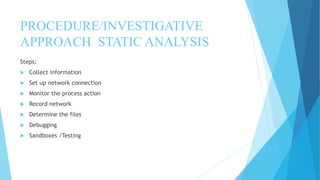 PROCEDURE/INVESTIGATIVE
APPROACH STATIC ANALYSIS
Steps:
 Collect information
 Set up network connection
 Monitor the process action
 Record network
 Determine the files
 Debugging
 Sandboxes /Testing
 
