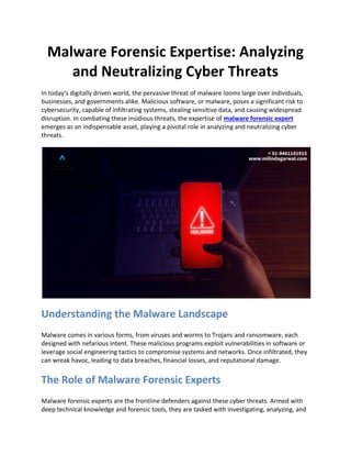Malware Forensic Expertise: Analyzing
and Neutralizing Cyber Threats
In today's digitally driven world, the pervasive threat of malware looms large over individuals,
businesses, and governments alike. Malicious software, or malware, poses a significant risk to
cybersecurity, capable of infiltrating systems, stealing sensitive data, and causing widespread
disruption. In combating these insidious threats, the expertise of malware forensic expert
emerges as an indispensable asset, playing a pivotal role in analyzing and neutralizing cyber
threats.
Understanding the Malware Landscape
Malware comes in various forms, from viruses and worms to Trojans and ransomware, each
designed with nefarious intent. These malicious programs exploit vulnerabilities in software or
leverage social engineering tactics to compromise systems and networks. Once infiltrated, they
can wreak havoc, leading to data breaches, financial losses, and reputational damage.
The Role of Malware Forensic Experts
Malware forensic experts are the frontline defenders against these cyber threats. Armed with
deep technical knowledge and forensic tools, they are tasked with investigating, analyzing, and
 