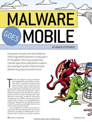 MALWARE
    S MOBILE
GOE
                                                                     BY MIKKO HYPPONEN

Computer viruses are now airborne,
infecting mobile phones in every part
of the globe. Security companies,
cellular operators and phone makers
are moving to quash these threats
before they spiral out of control




T
        he day the computer security community
        had anticipated for years ﬁnally arrived in
        June 2004. I and other researchers who
        study malicious forms of software knew
        that it was only a matter of time until such
malware appeared on mobile phones as well. As cell
phones have evolved into smartphones — able to
download programs from the Internet and share
software with one another through short-range
Bluetooth connections, worldwide multimedia
messaging service (MMS) communications and
memory cards — the devices’ novel capabilities have
created new vulnerabilities. Scoundrels were bound
to ﬁnd the weaknesses and exploit them for mis-
chief or, worse, for criminal gain.
   Sure enough, three summers ago security ex-
perts found the ﬁrst rogue program written spe-
ciﬁcally for smartphones. Dubbed Cabir, it was a
classic proof-of-concept virus, clearly created to

70   SCIENTIFIC A MERIC A N                                                          NOV EMBER 2006
                                          COPYRIGHT 2006 SCIENTIFIC AMERICAN, INC.
 
