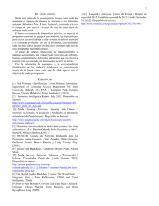 5
III. CONCLUSIONES
Hasta este punto de la investigación, vemos como cada día
aumentan el número de ataques de malware a los diferentes
sistemas (Windows, Mac, Linux, Android), creciendo a la vez
el riesgo de que seamos victimas de uno de estos tipos de
software maliciosos.
El basto crecimiento de dispositivos móviles, en especial el
progresivo aumento de equipos con Android, ha disparado por
parte de los desarrolladores la alta creación de nuevos malware
y la constante evolución de los ya existentes, convirtiéndose
cada vez más difícil la tarea de detectar y eliminar cada uno de
estos programas mal intencionado.
Al pasar de simples intenciones de reconocimientos a
intereses económicos, los creadores de estos tipos de software,
buscan constantemente diferentes estrategias que los lleven a
cumplir con su cometido, sin interesarles incurrir en delito.
Con la aclaración de conceptos y la correspondiente
clasificación de los malware, tendremos un conocimiento
mayor de la forma como cada uno de ellos operan con el
objetivo de poder protegernos.
REFERENCIAS
[1] Fast Malware Classification. Cyber Defense Laboratory.
Department of Computer Science Department NC State
University, Raleigh, NC, USA. | Younghee Park, Douglas
Reeves, Vikram Mulukutla, Balaji Sundaravel. (2010).
[2] Symantec Intelligence Report: July 2012. Disponible en
Internet:
http://www.symanteccloud.com/verify.nocache?filename=SY
MCINT_2012_07_July.pdf
[3] Panda Security Antivirus. Security Info Classic -
Malware: su historia, su evolución | PandaLabs, el laboratorio
antimalware de Panda Security. Disponible en Internet:
http://www.pandasecurity.com/spain/homeusers/security-
info/classic-malware/
[4] Elementos teórico-prácticos útiles para conocer los virus
informáticos. | Lic. Ramón Orlando Bello Hernández y Ms C.
Ileana R. Alfonso Sánchez. (2003).
[5] HUNTER. Modelo de Antivirus Inteligente para La
Protección contra Gusanos. | Siler Amador, Hilda Quinayás,
Guillermo Jurado, Beatriz Garzón y Leidy Yurany Aley.
(2008).
[6] Trojans and Backdoors. | Shahram Monshi Pouri, Nikunj
Modi.
[7] Panda Security Antivirus. Informes - Trimestrales |
Informe Trimestrales PandaLabs [citado Octubre 2012].
Disponible en internet:
http://prensa.pandasecurity.com/wp-
content/uploads/2012/12/Informe-Trimestral-PandaLabs-Julio-
Septiembre-2012.pdf
[8] The Digital Insider: Backdoor Trojans. The World Bank
Integrator Unit | Tom Kellermann, CISM and Yumi
Nishiyama. (2003).
[9] Peer-to-Peer Botnets: Overview and Case Study | Julian B.
Grizzard, Vikram Sharma, Chris Nunnery, and Brent
ByungHoon Kang (2007).
[10 ] Kaspersky Antivirus. Centro de Prensa | Boletín de
seguridad 2012. Estadística general de 2012 [citado Diciembre
10, 2012]. Disponible en Internet:
http://www.viruslist.com/sp/analysis?pubid=207271195#1
 