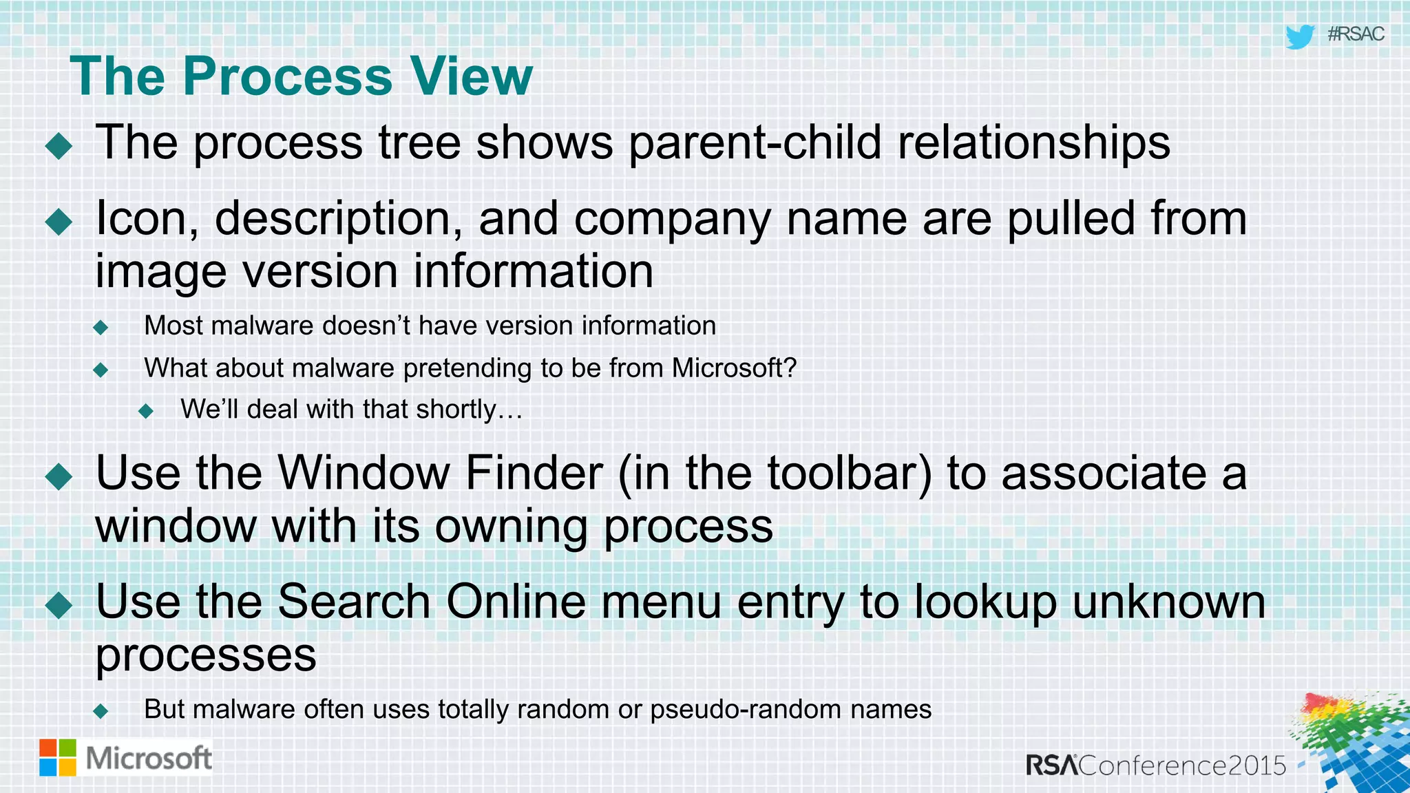 #RSAC
The Process View
 The process tree shows parent-child relationships
 Icon, description, and company name are pulled from
image version information
 Most malware doesn’t have version information
 What about malware pretending to be from Microsoft?
 We’ll deal with that shortly…
 Use the Window Finder (in the toolbar) to associate a
window with its owning process
 Use the Search Online menu entry to lookup unknown
processes
 But malware often uses totally random or pseudo-random names
 