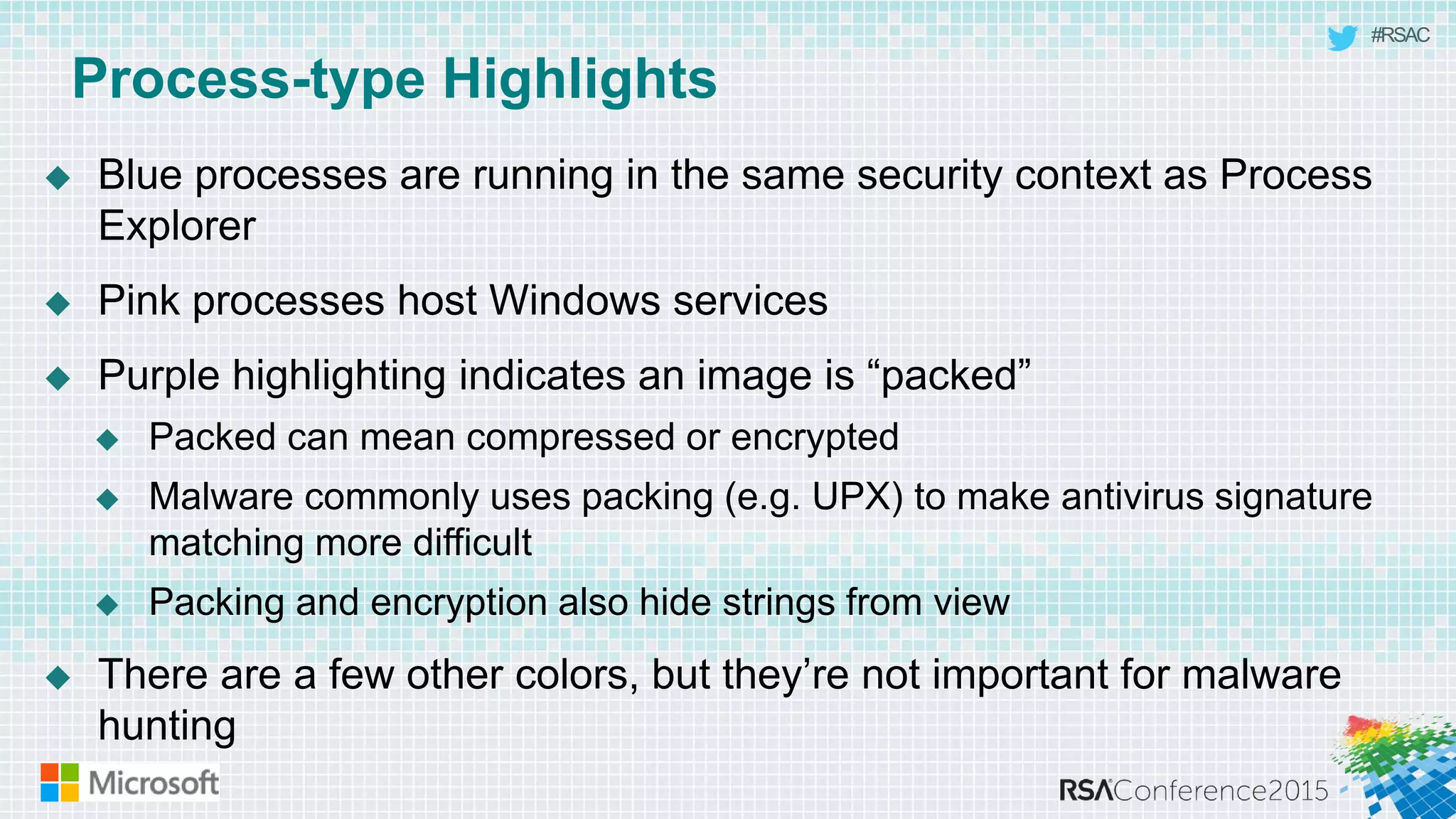 #RSAC
Process-type Highlights
 Blue processes are running in the same security context as Process
Explorer
 Pink processes host Windows services
 Purple highlighting indicates an image is “packed”
 Packed can mean compressed or encrypted
 Malware commonly uses packing (e.g. UPX) to make antivirus signature
matching more difficult
 Packing and encryption also hide strings from view
 There are a few other colors, but they’re not important for malware
hunting
 