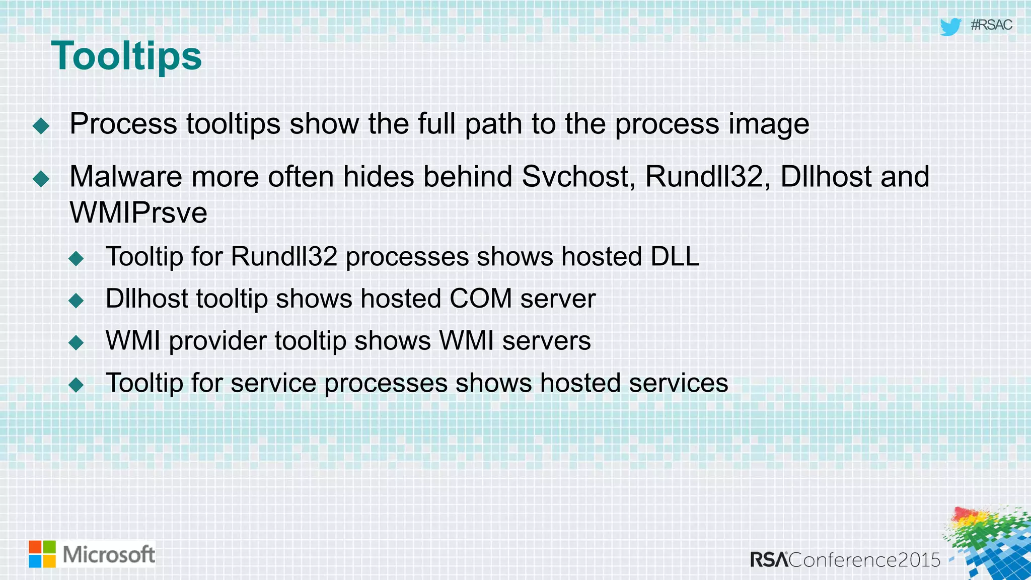 #RSAC
Tooltips
 Process tooltips show the full path to the process image
 Malware more often hides behind Svchost, Rundll32, Dllhost and
WMIPrsve
 Tooltip for Rundll32 processes shows hosted DLL
 Dllhost tooltip shows hosted COM server
 WMI provider tooltip shows WMI servers
 Tooltip for service processes shows hosted services
 