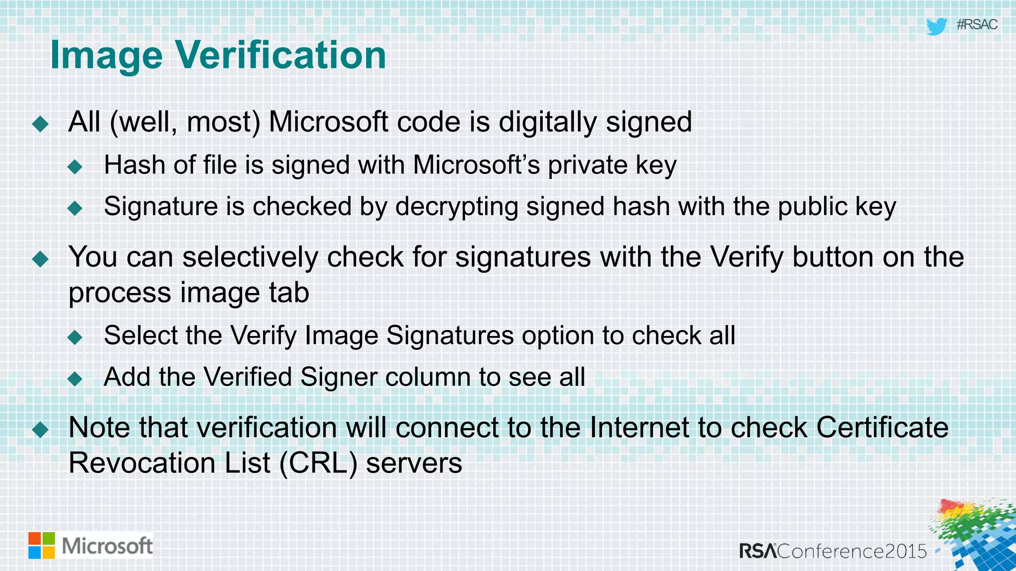#RSAC
Image Verification
 All (well, most) Microsoft code is digitally signed
 Hash of file is signed with Microsoft’s private key
 Signature is checked by decrypting signed hash with the public key
 You can selectively check for signatures with the Verify button on the
process image tab
 Select the Verify Image Signatures option to check all
 Add the Verified Signer column to see all
 Note that verification will connect to the Internet to check Certificate
Revocation List (CRL) servers
 