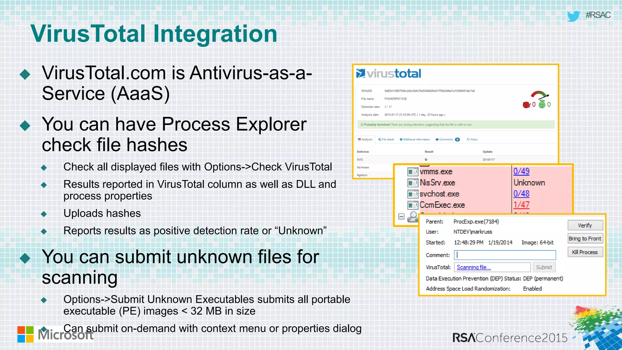 #RSAC
VirusTotal Integration
 VirusTotal.com is Antivirus-as-a-
Service (AaaS)
 You can have Process Explorer
check file hashes
 Check all displayed files with Options->Check VirusTotal
 Results reported in VirusTotal column as well as DLL and
process properties
 Uploads hashes
 Reports results as positive detection rate or “Unknown”
 You can submit unknown files for
scanning
 Options->Submit Unknown Executables submits all portable
executable (PE) images < 32 MB in size
 Can submit on-demand with context menu or properties dialog
 
