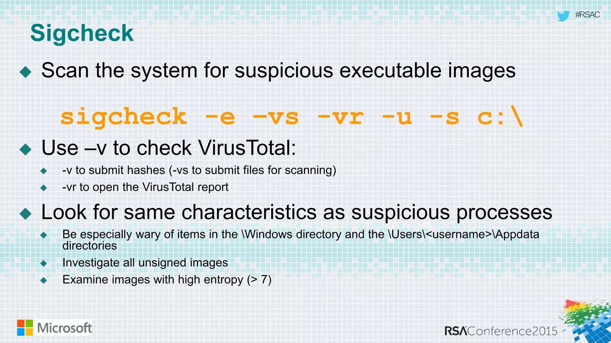 #RSAC
Sigcheck
 Scan the system for suspicious executable images
 Use –v to check VirusTotal:
 -v to submit hashes (-vs to submit files for scanning)
 -vr to open the VirusTotal report
 Look for same characteristics as suspicious processes
 Be especially wary of items in the Windows directory and the Users<username>Appdata
directories
 Investigate all unsigned images
 Examine images with high entropy (> 7)
sigcheck -e –vs -vr -u -s c:
 