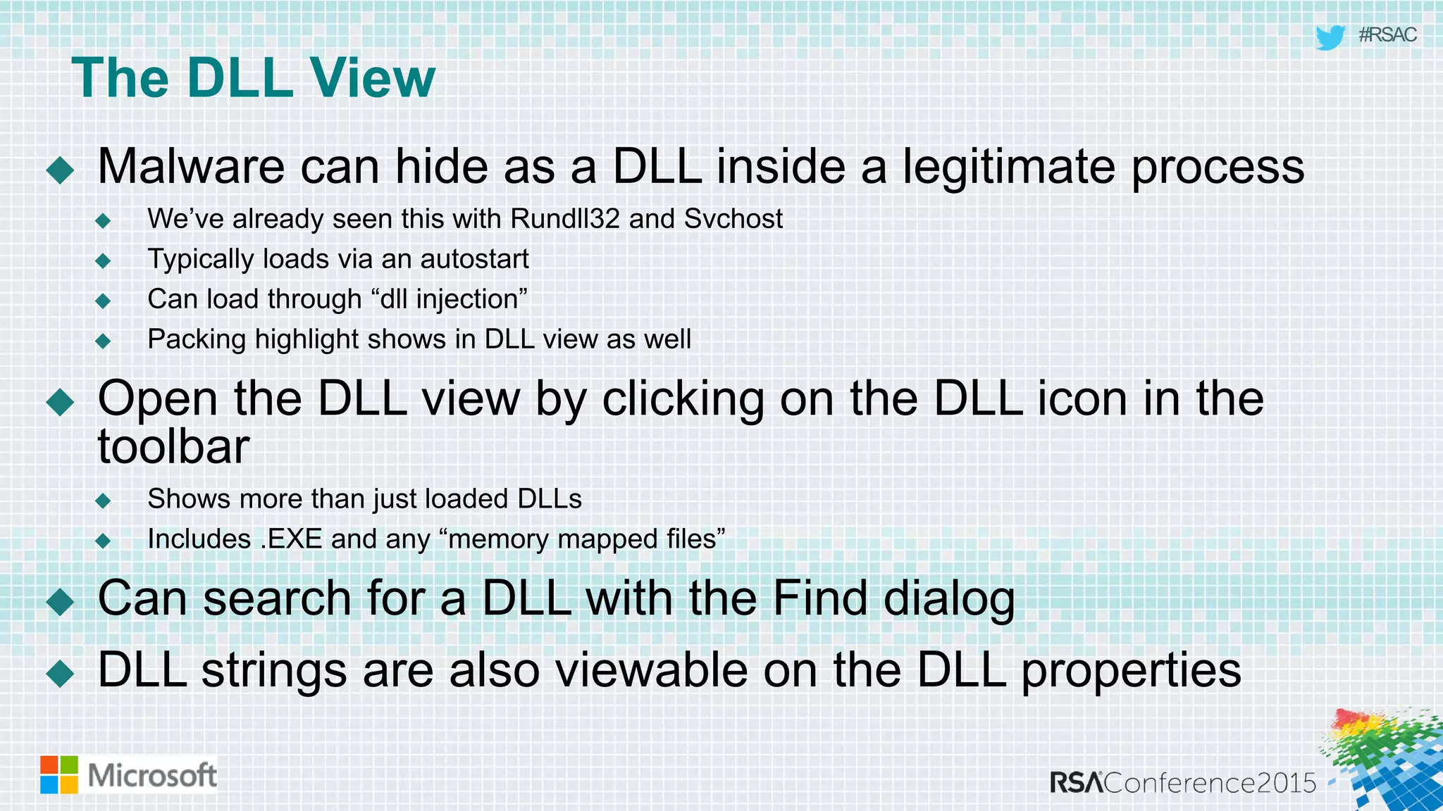 #RSAC
The DLL View
 Malware can hide as a DLL inside a legitimate process
 We’ve already seen this with Rundll32 and Svchost
 Typically loads via an autostart
 Can load through “dll injection”
 Packing highlight shows in DLL view as well
 Open the DLL view by clicking on the DLL icon in the
toolbar
 Shows more than just loaded DLLs
 Includes .EXE and any “memory mapped files”
 Can search for a DLL with the Find dialog
 DLL strings are also viewable on the DLL properties
 