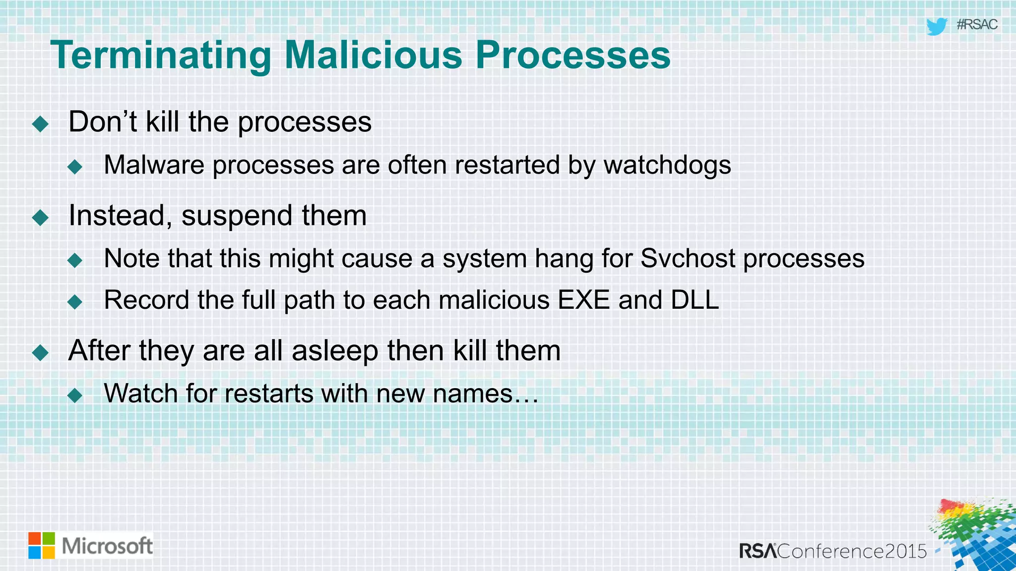 #RSAC
Terminating Malicious Processes
 Don’t kill the processes
 Malware processes are often restarted by watchdogs
 Instead, suspend them
 Note that this might cause a system hang for Svchost processes
 Record the full path to each malicious EXE and DLL
 After they are all asleep then kill them
 Watch for restarts with new names…
 