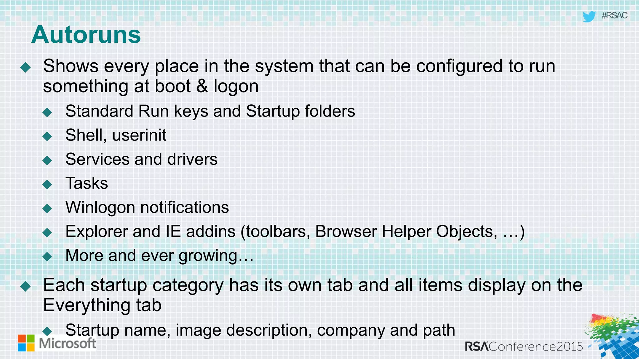 #RSAC
Autoruns
 Shows every place in the system that can be configured to run
something at boot & logon
 Standard Run keys and Startup folders
 Shell, userinit
 Services and drivers
 Tasks
 Winlogon notifications
 Explorer and IE addins (toolbars, Browser Helper Objects, …)
 More and ever growing…
 Each startup category has its own tab and all items display on the
Everything tab
 Startup name, image description, company and path
 