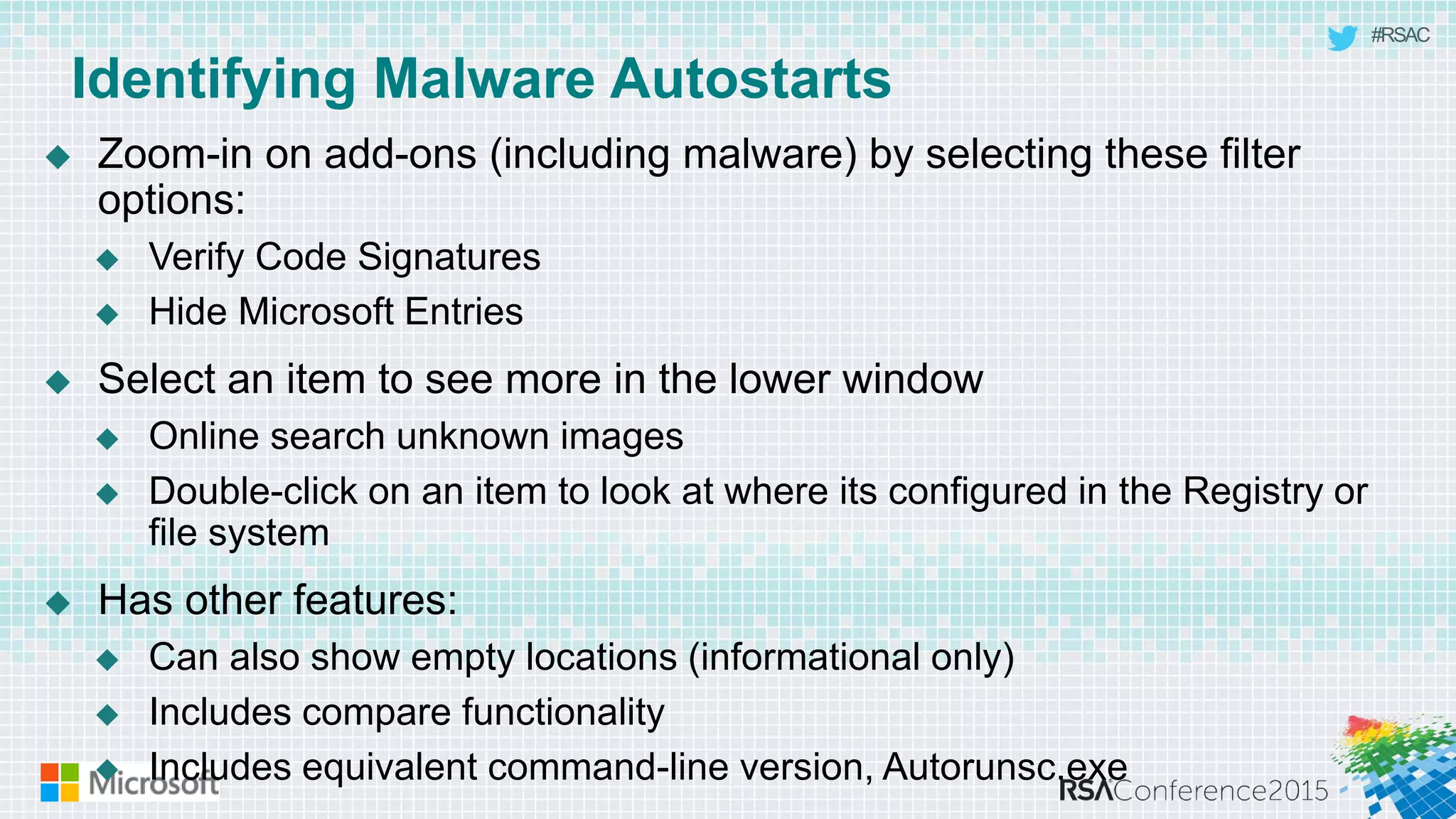 #RSAC
Identifying Malware Autostarts
 Zoom-in on add-ons (including malware) by selecting these filter
options:
 Verify Code Signatures
 Hide Microsoft Entries
 Select an item to see more in the lower window
 Online search unknown images
 Double-click on an item to look at where its configured in the Registry or
file system
 Has other features:
 Can also show empty locations (informational only)
 Includes compare functionality
 Includes equivalent command-line version, Autorunsc.exe
 