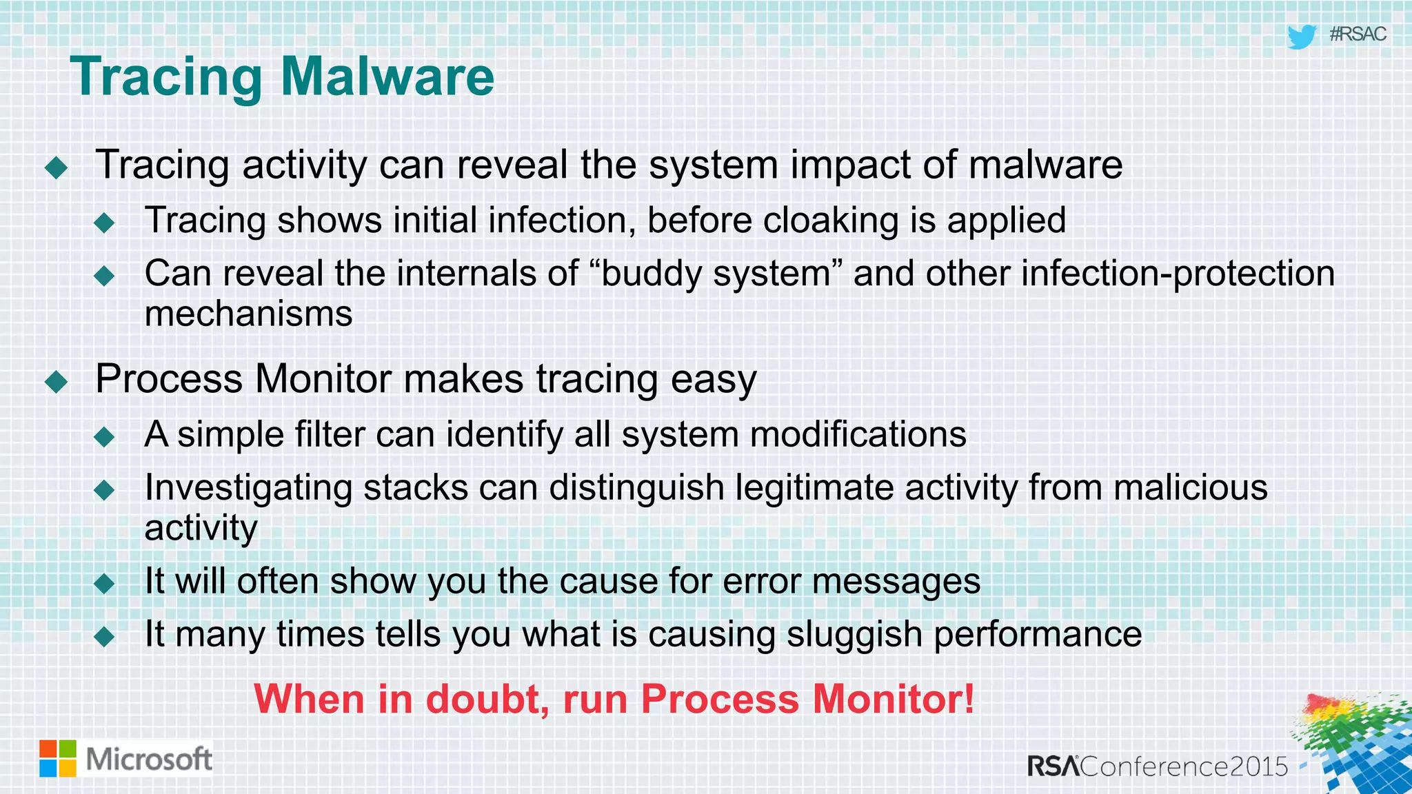 #RSAC
Tracing Malware
 Tracing activity can reveal the system impact of malware
 Tracing shows initial infection, before cloaking is applied
 Can reveal the internals of “buddy system” and other infection-protection
mechanisms
 Process Monitor makes tracing easy
 A simple filter can identify all system modifications
 Investigating stacks can distinguish legitimate activity from malicious
activity
 It will often show you the cause for error messages
 It many times tells you what is causing sluggish performance
When in doubt, run Process Monitor!
 