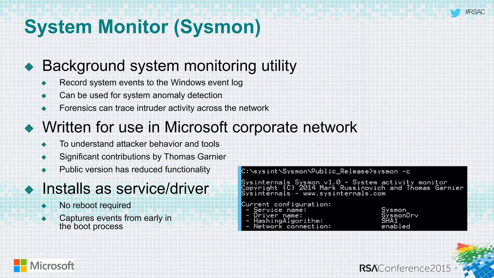 #RSAC
System Monitor (Sysmon)
 Background system monitoring utility
 Record system events to the Windows event log
 Can be used for system anomaly detection
 Forensics can trace intruder activity across the network
 Written for use in Microsoft corporate network
 To understand attacker behavior and tools
 Significant contributions by Thomas Garnier
 Public version has reduced functionality
 Installs as service/driver
 No reboot required
 Captures events from early in
the boot process
 