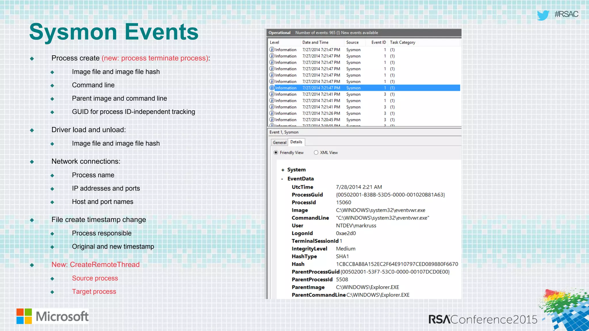 #RSAC
Sysmon Events
 Process create (new: process terminate process):
 Image file and image file hash
 Command line
 Parent image and command line
 GUID for process ID-independent tracking
 Driver load and unload:
 Image file and image file hash
 Network connections:
 Process name
 IP addresses and ports
 Host and port names
 File create timestamp change
 Process responsible
 Original and new timestamp
 New: CreateRemoteThread
 Source process
 Target process
 