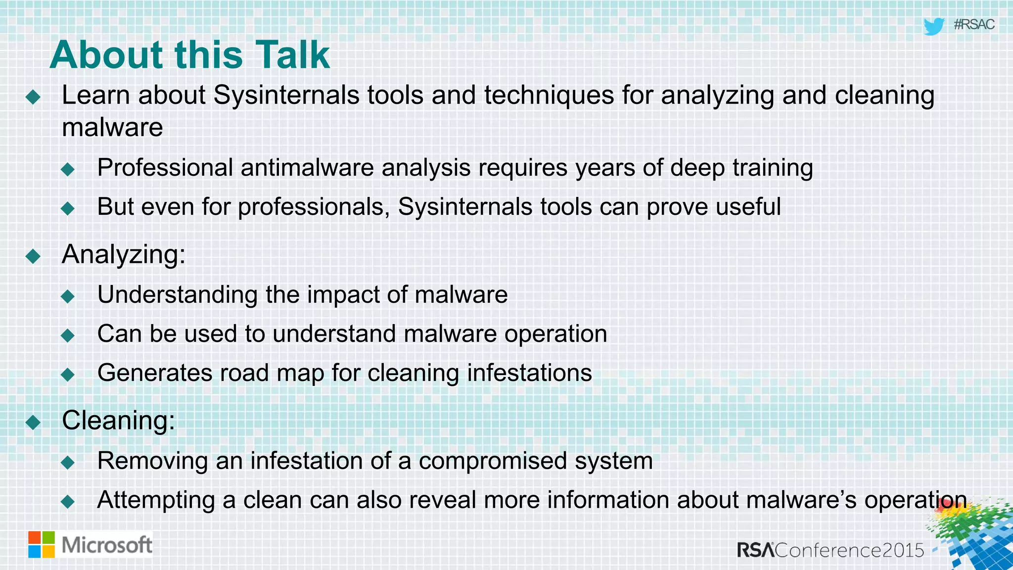 #RSAC
About this Talk
 Learn about Sysinternals tools and techniques for analyzing and cleaning
malware
 Professional antimalware analysis requires years of deep training
 But even for professionals, Sysinternals tools can prove useful
 Analyzing:
 Understanding the impact of malware
 Can be used to understand malware operation
 Generates road map for cleaning infestations
 Cleaning:
 Removing an infestation of a compromised system
 Attempting a clean can also reveal more information about malware’s operation
 