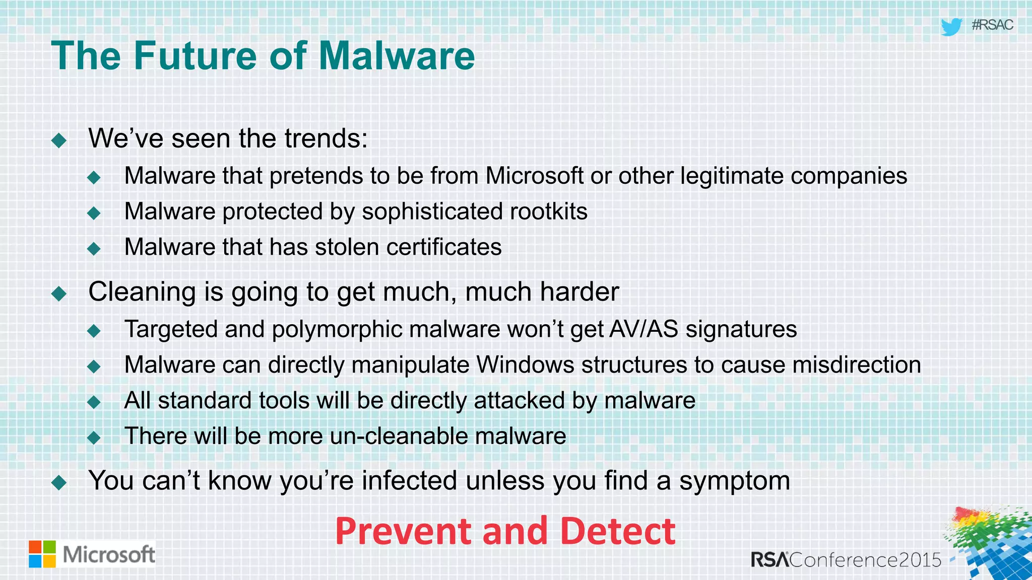 #RSAC
The Future of Malware
 We’ve seen the trends:
 Malware that pretends to be from Microsoft or other legitimate companies
 Malware protected by sophisticated rootkits
 Malware that has stolen certificates
 Cleaning is going to get much, much harder
 Targeted and polymorphic malware won’t get AV/AS signatures
 Malware can directly manipulate Windows structures to cause misdirection
 All standard tools will be directly attacked by malware
 There will be more un-cleanable malware
 You can’t know you’re infected unless you find a symptom
 