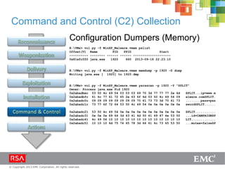 © Copyright 2013 EMC Corporation. All rights reserved.
Command and Control (C2) Collection
Configuration Dumpers (Memory)
E:VMs> vol.py -f WinXP_Malware.vmem pslist
Offset(V) Name PID PPID Start
---------- -------- ------ ------ --------------------
0x81efc550 java.exe 1920 660 2013-09-18 22:23:10
E:VMs> vol.py -f WinXP_Malware.vmem memdump -p 1920 -D dump
Writing java.exe [ 1920] to 1920.dmp
E:VMs> vol.py -f WinXP_Malware.vmem yarascan -p 1920 –Y “SPLIT”
Owner: Process java.exe Pid 1920
0x2abadbec 53 50 4c 49 54 03 03 03 69 70 3d 77 77 77 2e 6d SPLIT...ip=www.m
0x2abadbfc 61 6c 77 61 72 65 2e 63 6f 6d 53 50 4c 49 54 09 alware.comSPLIT.
0x2abadc0c 09 09 09 09 09 09 09 09 70 61 73 73 3d 70 61 73 ........pass=pas
0x2abadc1c 73 77 6f 72 64 53 50 4c 49 54 0e 0e 0e 0e 0e 0e swordSPLIT......
0x2abadc21 53 50 4c 49 54 0e 0e 0e 0e 0e 0e 0e 0e 0e 0e 0e SPLIT...........
0x2abadc31 0e 0e 0e 69 64 3d 43 41 4d 50 41 49 47 4e 53 50 ...id=CAMPAIGNSP
0x2abadc41 4c 49 54 10 10 10 10 10 10 10 10 10 10 10 10 10 LIT.............
0x2abadc51 10 10 10 6d 75 74 65 78 3d 66 61 6c 73 65 53 50 ...mutex=falseSP
 