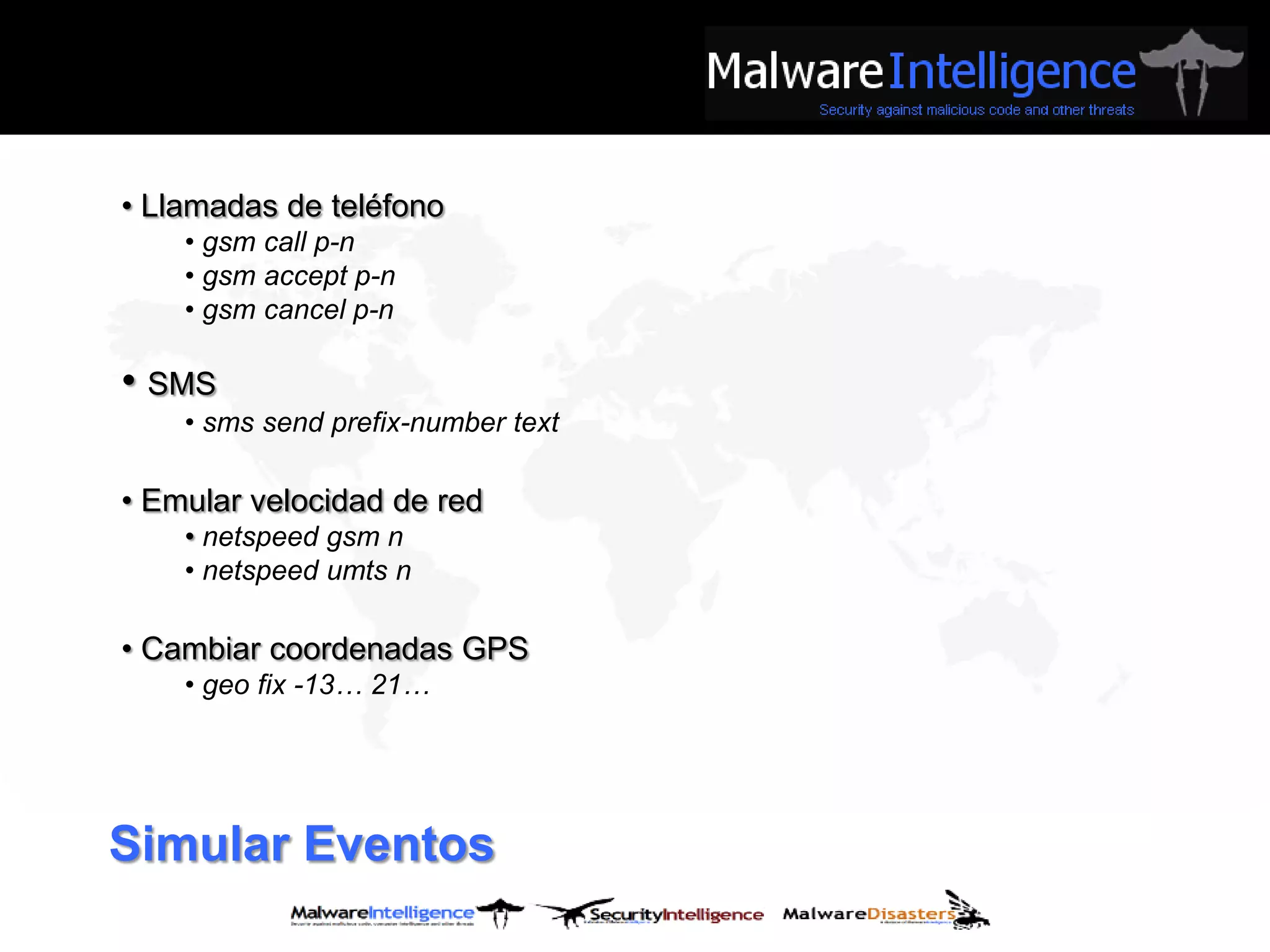 • Llamadas de teléfono
    • gsm call p-n
    • gsm accept p-n
    • gsm cancel p-n

• SMS
    • sms send prefix-number text

• Emular velocidad de red
    • netspeed gsm n
    • netspeed umts n

• Cambiar coordenadas GPS
    • geo fix -13… 21…




Simular Eventos
 