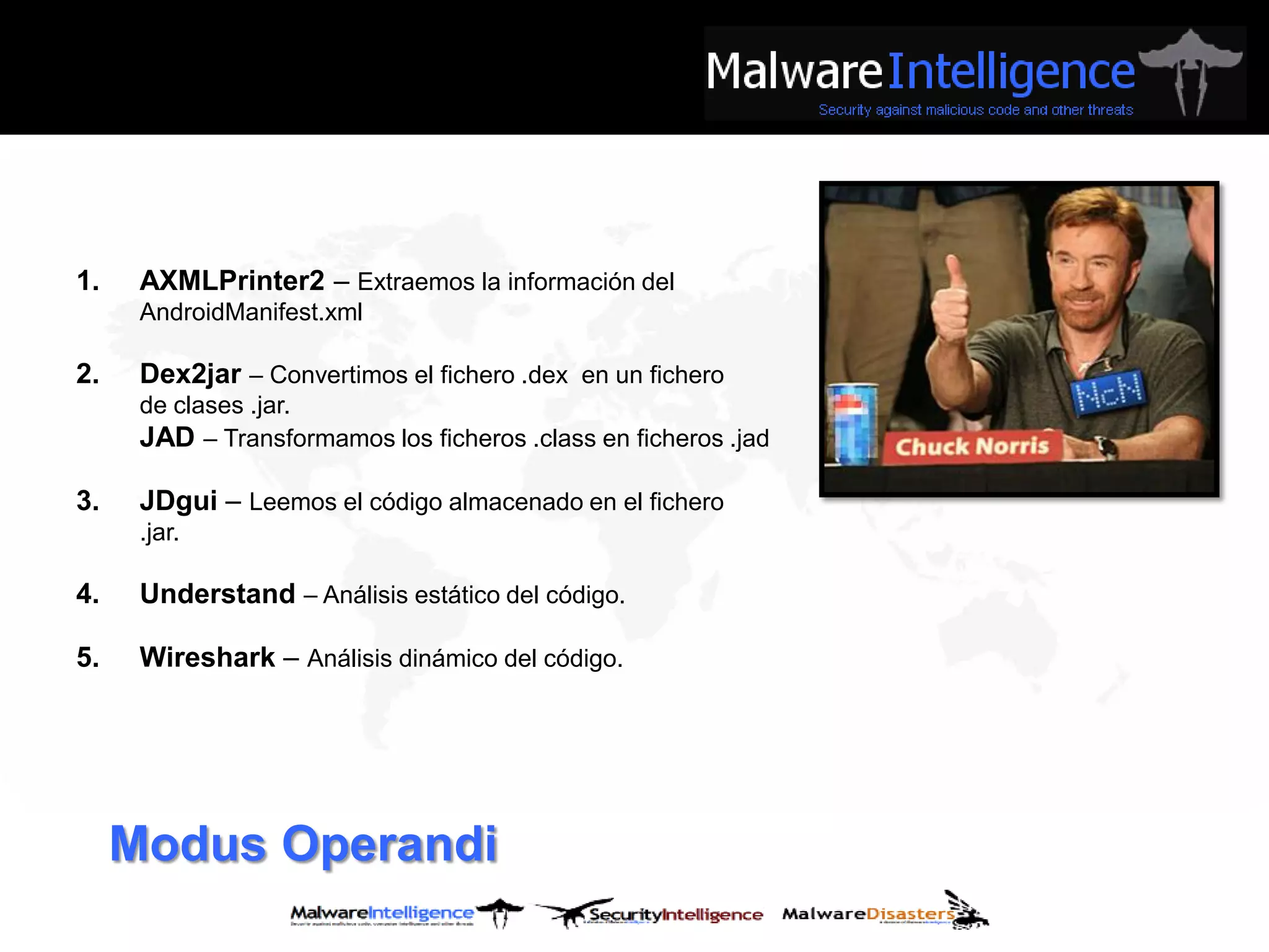 1.    AXMLPrinter2 – Extraemos la información del
      AndroidManifest.xml

2.    Dex2jar – Convertimos el fichero .dex en un fichero
      de clases .jar.
      JAD – Transformamos los ficheros .class en ficheros .jad

3.    JDgui – Leemos el código almacenado en el fichero
      .jar.

4.    Understand – Análisis estático del código.

5.    Wireshark – Análisis dinámico del código.




     Modus Operandi
 