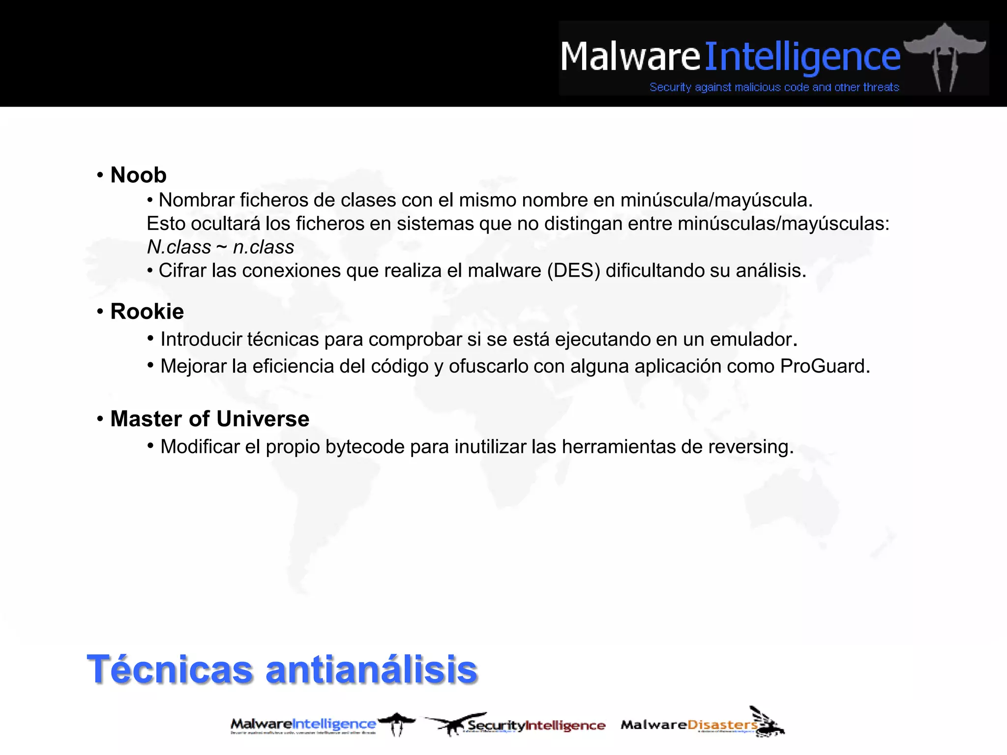 • Noob
     • Nombrar ficheros de clases con el mismo nombre en minúscula/mayúscula.
     Esto ocultará los ficheros en sistemas que no distingan entre minúsculas/mayúsculas:
     N.class ~ n.class
     • Cifrar las conexiones que realiza el malware (DES) dificultando su análisis.

• Rookie
    • Introducir técnicas para comprobar si se está ejecutando en un emulador.
    • Mejorar la eficiencia del código y ofuscarlo con alguna aplicación como ProGuard.

• Master of Universe
    • Modificar el propio bytecode para inutilizar las herramientas de reversing.




Técnicas antianálisis
 