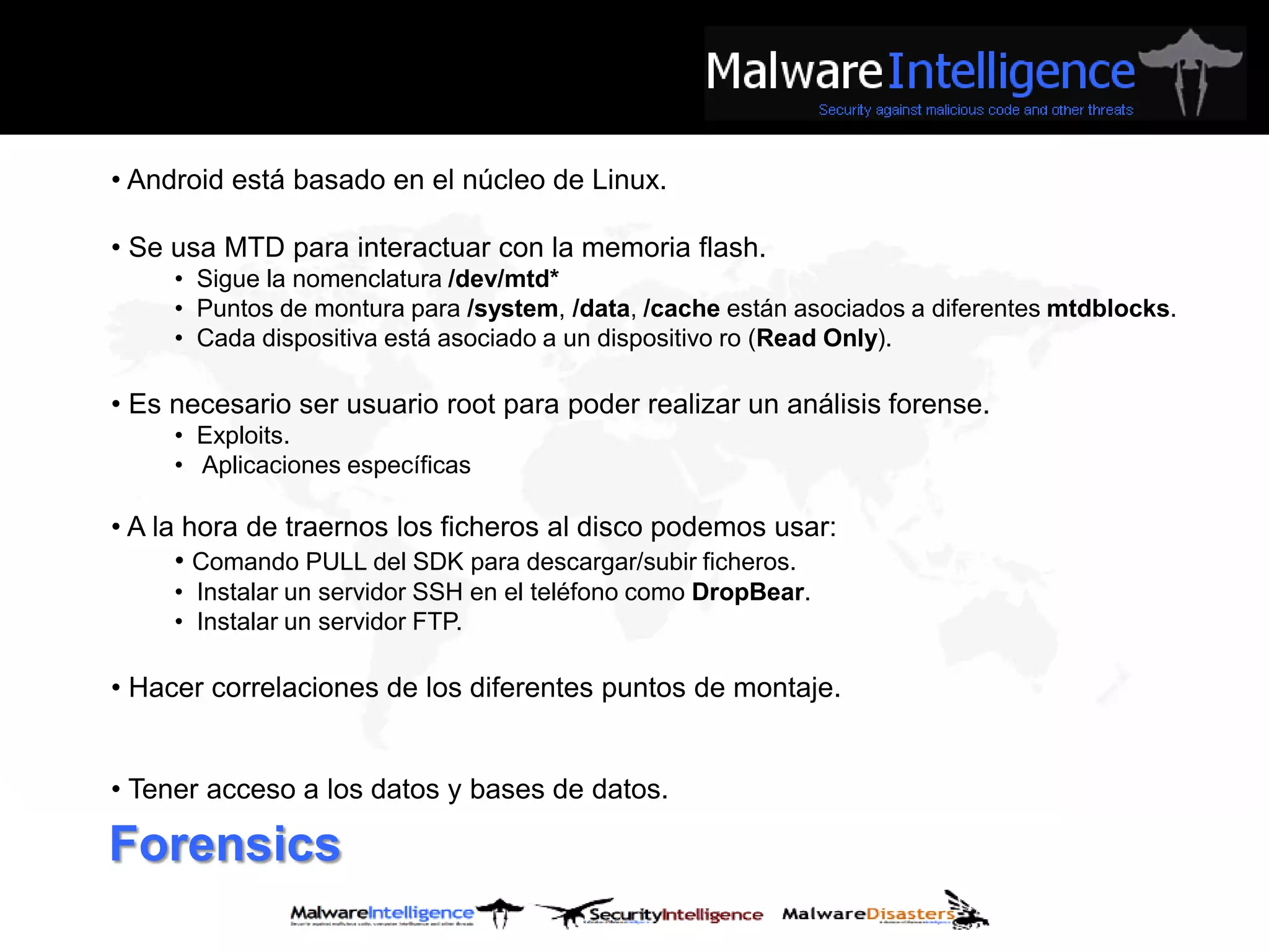 • Android está basado en el núcleo de Linux.

• Se usa MTD para interactuar con la memoria flash.
     • Sigue la nomenclatura /dev/mtd*
     • Puntos de montura para /system, /data, /cache están asociados a diferentes mtdblocks.
     • Cada dispositiva está asociado a un dispositivo ro (Read Only).

• Es necesario ser usuario root para poder realizar un análisis forense.
     • Exploits.
     • Aplicaciones específicas

• A la hora de traernos los ficheros al disco podemos usar:
      • Comando PULL del SDK para descargar/subir ficheros.
     • Instalar un servidor SSH en el teléfono como DropBear.
     • Instalar un servidor FTP.

• Hacer correlaciones de los diferentes puntos de montaje.


• Tener acceso a los datos y bases de datos.

Forensics
 