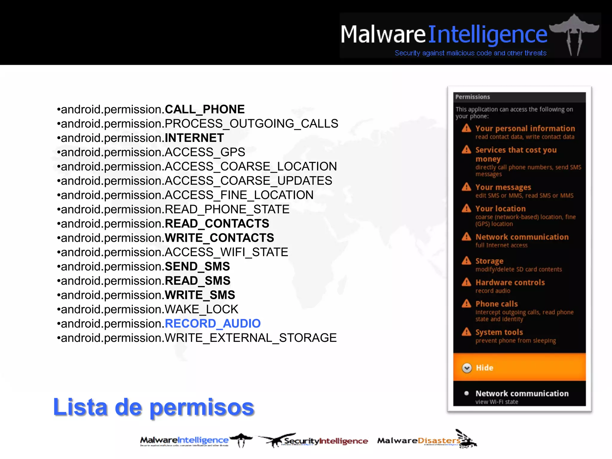 •android.permission.CALL_PHONE
•android.permission.PROCESS_OUTGOING_CALLS
•android.permission.INTERNET
•android.permission.ACCESS_GPS
•android.permission.ACCESS_COARSE_LOCATION
•android.permission.ACCESS_COARSE_UPDATES
•android.permission.ACCESS_FINE_LOCATION
•android.permission.READ_PHONE_STATE
•android.permission.READ_CONTACTS
•android.permission.WRITE_CONTACTS
•android.permission.ACCESS_WIFI_STATE
•android.permission.SEND_SMS
•android.permission.READ_SMS
•android.permission.WRITE_SMS
•android.permission.WAKE_LOCK
•android.permission.RECORD_AUDIO
•android.permission.WRITE_EXTERNAL_STORAGE




Lista de permisos
 