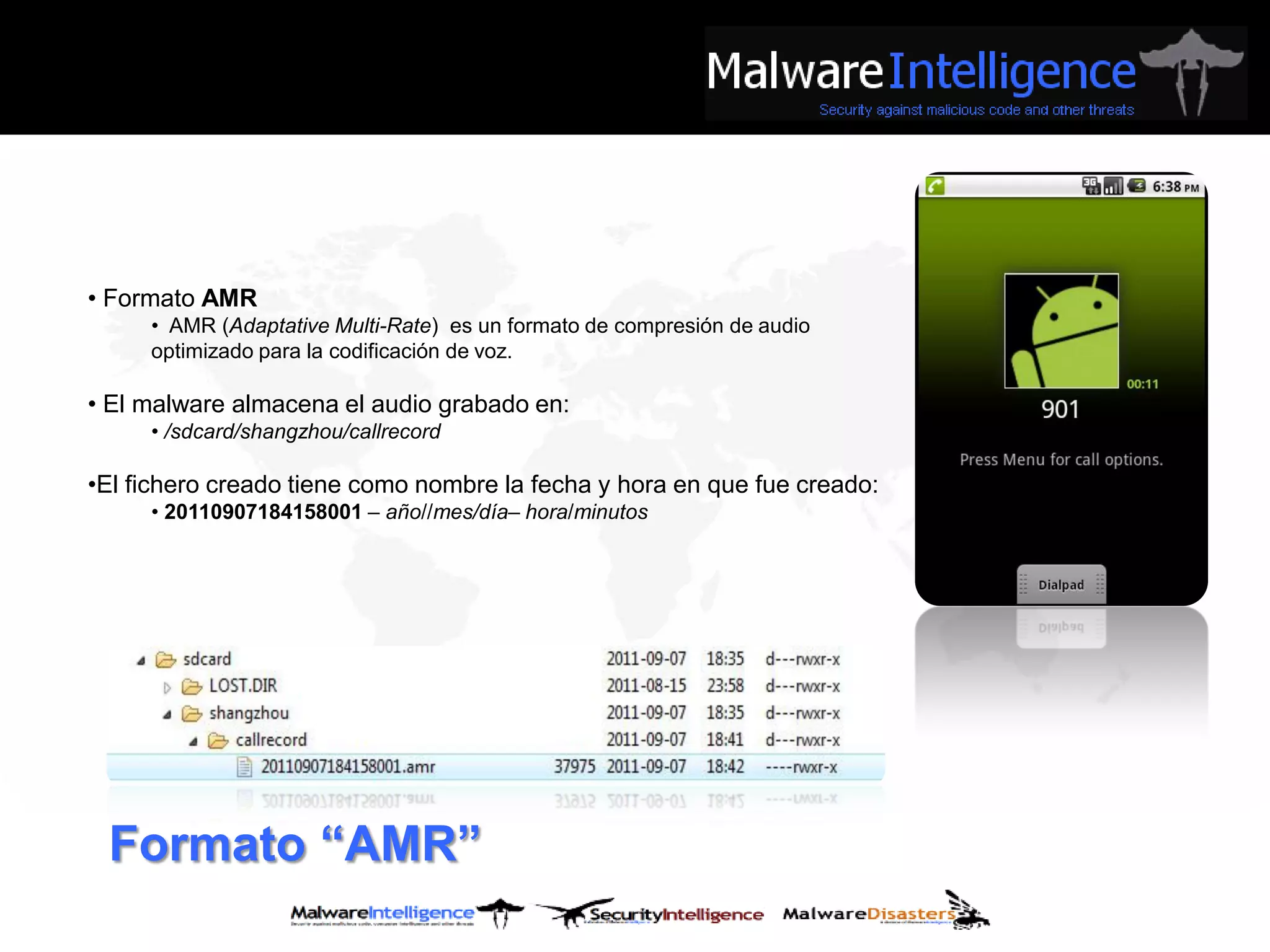 • Formato AMR
     • AMR (Adaptative Multi-Rate) es un formato de compresión de audio
     optimizado para la codificación de voz.

• El malware almacena el audio grabado en:
     • /sdcard/shangzhou/callrecord

•El fichero creado tiene como nombre la fecha y hora en que fue creado:
     • 20110907184158001 – año//mes/día– hora/minutos




 Formato “AMR”
 
