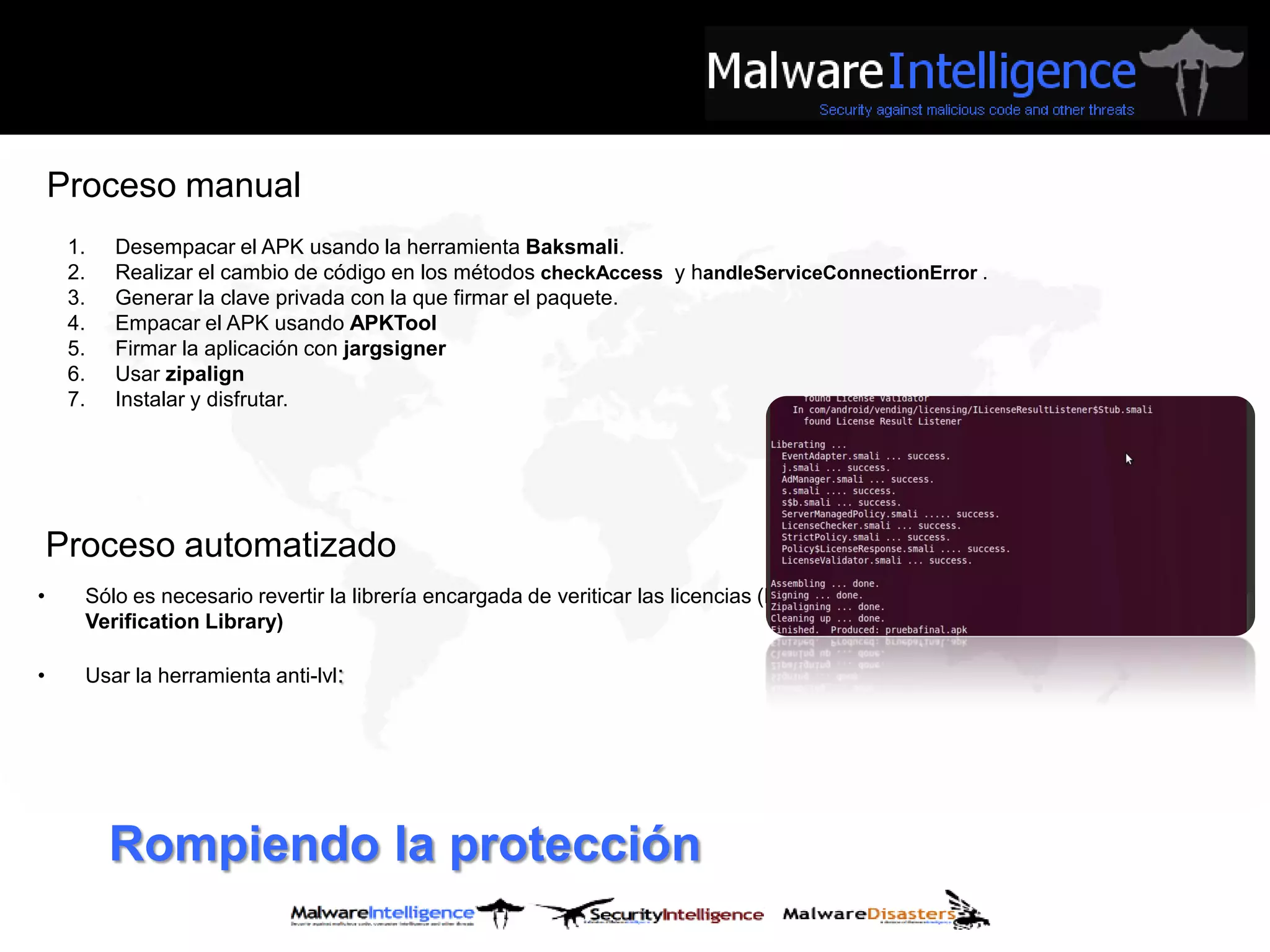 Proceso manual
     1.   Desempacar el APK usando la herramienta Baksmali.
     2.   Realizar el cambio de código en los métodos checkAccess y handleServiceConnectionError .
     3.   Generar la clave privada con la que firmar el paquete.
     4.   Empacar el APK usando APKTool
     5.   Firmar la aplicación con jargsigner
     6.   Usar zipalign
     7.   Instalar y disfrutar.




    Proceso automatizado
•     Sólo es necesario revertir la librería encargada de veriticar las licencias (License
      Verification Library)

•     Usar la herramienta anti-lvl:




          Rompiendo la protección
 