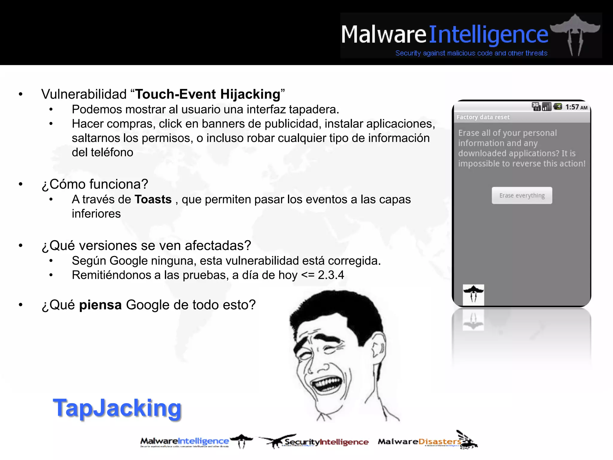 •   Vulnerabilidad “Touch-Event Hijacking”
     •   Podemos mostrar al usuario una interfaz tapadera.
     •   Hacer compras, click en banners de publicidad, instalar aplicaciones,
         saltarnos los permisos, o incluso robar cualquier tipo de información
         del teléfono

•   ¿Cómo funciona?
     •   A través de Toasts , que permiten pasar los eventos a las capas
         inferiores

•   ¿Qué versiones se ven afectadas?
     •   Según Google ninguna, esta vulnerabilidad está corregida.
     •   Remitiéndonos a las pruebas, a día de hoy <= 2.3.4

•   ¿Qué piensa Google de todo esto?




     TapJacking
 