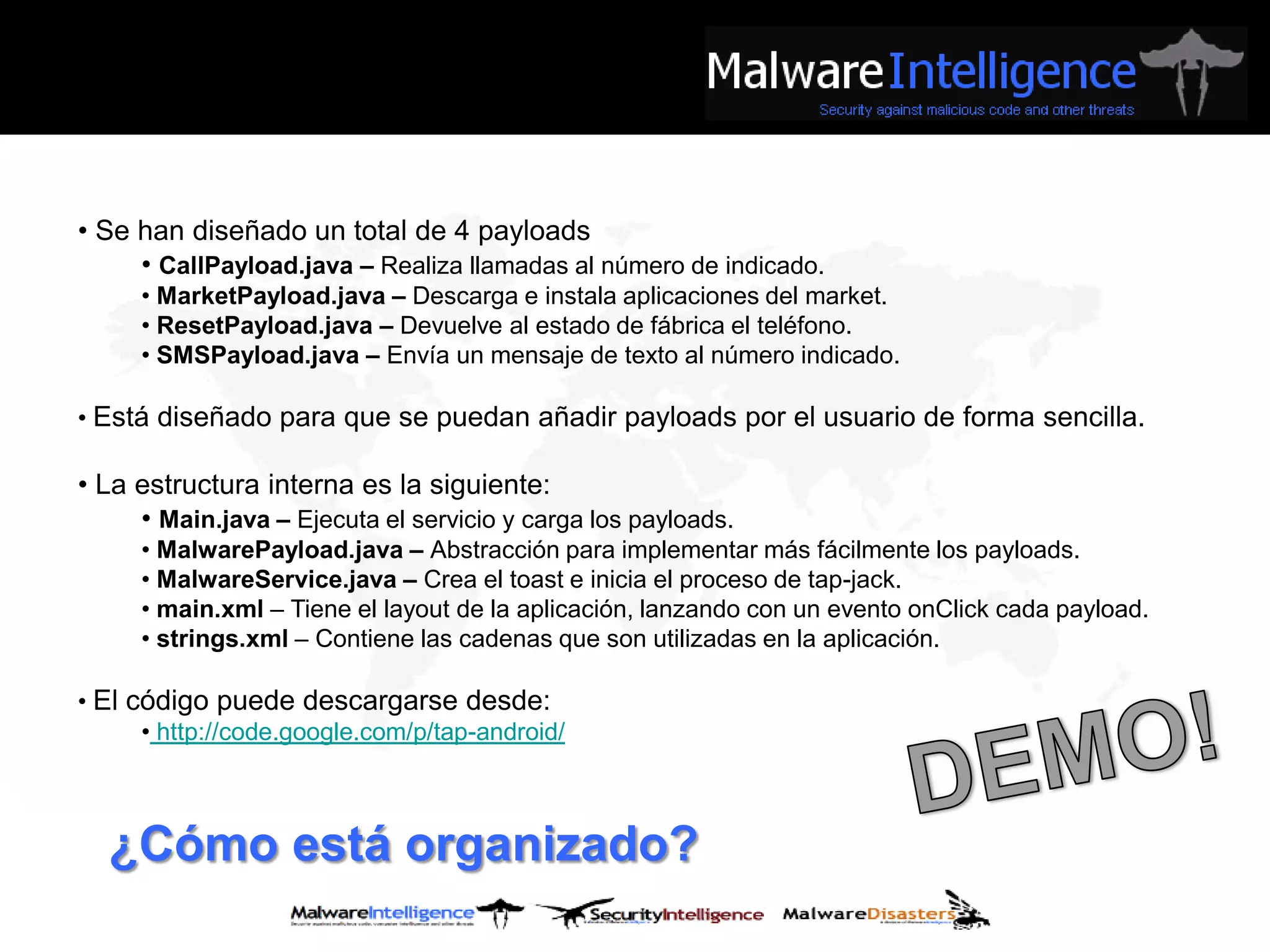 • Se han diseñado un total de 4 payloads
     • CallPayload.java – Realiza llamadas al número de indicado.
     • MarketPayload.java – Descarga e instala aplicaciones del market.
     • ResetPayload.java – Devuelve al estado de fábrica el teléfono.
     • SMSPayload.java – Envía un mensaje de texto al número indicado.

• Está diseñado para que se puedan añadir payloads por el usuario de forma sencilla.

• La estructura interna es la siguiente:
     • Main.java – Ejecuta el servicio y carga los payloads.
     • MalwarePayload.java – Abstracción para implementar más fácilmente los payloads.
     • MalwareService.java – Crea el toast e inicia el proceso de tap-jack.
     • main.xml – Tiene el layout de la aplicación, lanzando con un evento onClick cada payload.
     • strings.xml – Contiene las cadenas que son utilizadas en la aplicación.

• El código puede descargarse desde:
      • http://code.google.com/p/tap-android/



  ¿Cómo está organizado?
 