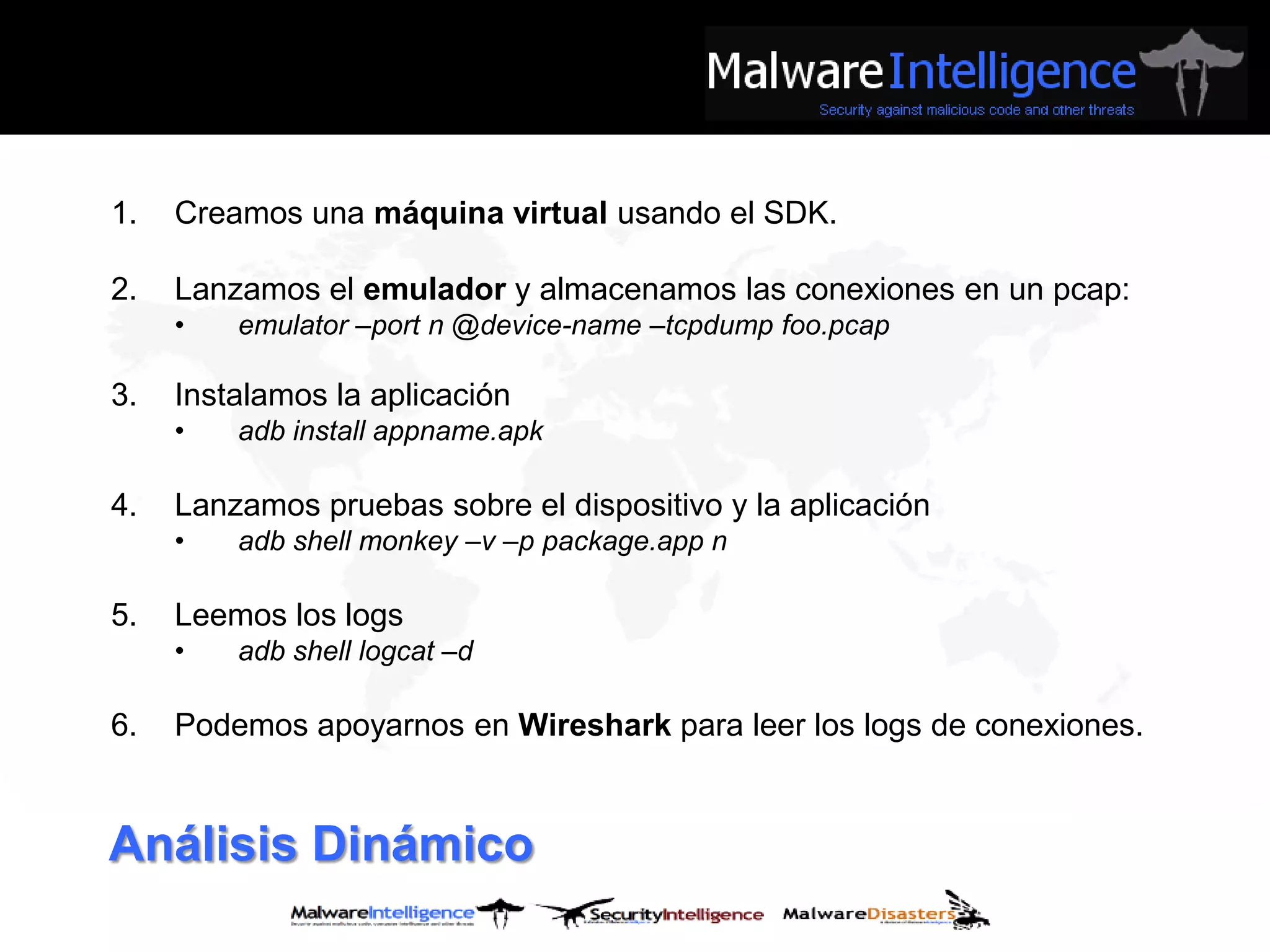 1.   Creamos una máquina virtual usando el SDK.

2.   Lanzamos el emulador y almacenamos las conexiones en un pcap:
     •   emulator –port n @device-name –tcpdump foo.pcap

3.   Instalamos la aplicación
     •   adb install appname.apk

4.   Lanzamos pruebas sobre el dispositivo y la aplicación
     •   adb shell monkey –v –p package.app n

5.   Leemos los logs
     •   adb shell logcat –d

6.   Podemos apoyarnos en Wireshark para leer los logs de conexiones.


Análisis Dinámico
 