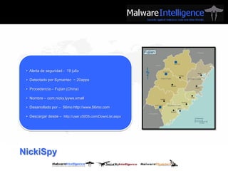• Alerta de seguridad - 19 julio

 • Detectado por Symantec ~ 20apps

 • Procedencia – Fujian (China)

 • Nombre – com.nicky.lyyws.xmall

 • Desarrollado por – 56mo http://www.56mo.com

 • Descargar desde – http://user.c5005.com/DownList.aspx




NickiSpy
 