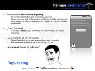 •   Vulnerabilidad “Touch-Event Hijacking”
     •   Podemos mostrar al usuario una interfaz tapadera.
     •   Hacer compras, click en banners de publicidad, instalar aplicaciones,
         saltarnos los permisos, o incluso robar cualquier tipo de información
         del teléfono

•   ¿Cómo funciona?
     •   A través de Toasts , que permiten pasar los eventos a las capas
         inferiores

•   ¿Qué versiones se ven afectadas?
     •   Según Google ninguna, esta vulnerabilidad está corregida.
     •   Remitiéndonos a las pruebas, a día de hoy <= 2.3.4

•   ¿Qué piensa Google de todo esto?




     TapJacking
 