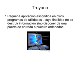 Troyano

    Pequeña aplicación escondida en otros
    programas de utilidades , cuya finalidad no es
    destruir información sino disponer de una
    puerta de entrada a nuestro ordenador.
 