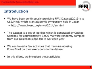 Fourteenforty Research Institute, Inc.
2
Introduction
• We have been continuously providing FFRI Dataset(2013-) to
CSS/MWS which is an academic symposium held in Japan
– http://www.iwsec.org/mws/2014/en.html
• The dataset is a set of log files which is generated by Cuckoo
Sandbox for approximately 3,000 malware randomly sampled
from our collection since Jan to Apr each year
• We confirmed a few activities that malware abusing
PowerShell on their executions in the dataset
• In this slides, we introduce those activities
 