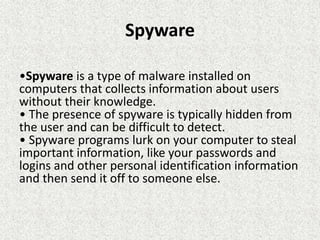 Spyware
•Spyware is a type of malware installed on
computers that collects information about users
without their knowledge.
• The presence of spyware is typically hidden from
the user and can be difficult to detect.
• Spyware programs lurk on your computer to steal
important information, like your passwords and
logins and other personal identification information
and then send it off to someone else.
 