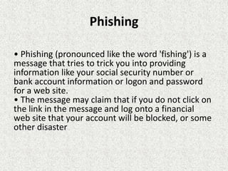 Phishing
• Phishing (pronounced like the word 'fishing') is a
message that tries to trick you into providing
information like your social security number or
bank account information or logon and password
for a web site.
• The message may claim that if you do not click on
the link in the message and log onto a financial
web site that your account will be blocked, or some
other disaster
 
