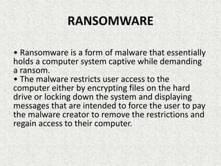 RANSOMWARE
• Ransomware is a form of malware that essentially
holds a computer system captive while demanding
a ransom.
• The malware restricts user access to the
computer either by encrypting files on the hard
drive or locking down the system and displaying
messages that are intended to force the user to pay
the malware creator to remove the restrictions and
regain access to their computer.
 