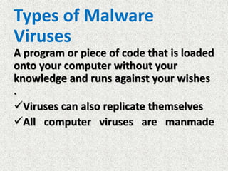 Types of Malware
Viruses
A program or piece of code that is loaded
onto your computer without your
knowledge and runs against your wishes
.
Viruses can also replicate themselves
All computer viruses are manmade
 
