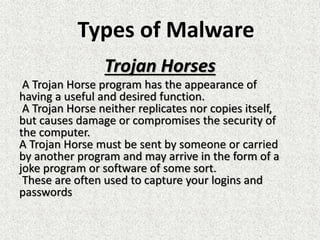 Trojan Horses
A Trojan Horse program has the appearance of
having a useful and desired function.
A Trojan Horse neither replicates nor copies itself,
but causes damage or compromises the security of
the computer.
A Trojan Horse must be sent by someone or carried
by another program and may arrive in the form of a
joke program or software of some sort.
These are often used to capture your logins and
passwords
Types of Malware
 
