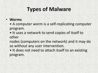 Types of Malware
• Worms
• A computer worm is a self-replicating computer
program.
• It uses a network to send copies of itself to
other
nodes (computers on the network) and it may do
so without any user intervention.
• It does not need to attach itself to an existing
program.
 