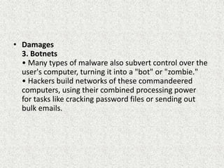 • Damages
3. Botnets
• Many types of malware also subvert control over the
user's computer, turning it into a "bot" or "zombie."
• Hackers build networks of these commandeered
computers, using their combined processing power
for tasks like cracking password files or sending out
bulk emails.
 