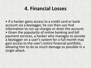 4. Financial Losses
• If a hacker gains access to a credit card or bank
account via a keylogger, he can then use that
information to run up charges or drain the account.
• Given the popularity of online banking and bill
payment services, a hacker who manages to secrete
a keylogger on a user's system for a full month may
gain access to the user's entire financial portfolio,
allowing him to do as much damage as possible in a
single attack.
 