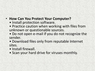 • How Can You Protect Your Computer?
• Install protection software.
• Practice caution when working with files from
unknown or questionable sources.
• Do not open e-mail if you do not recognize the
sender.
• Download files only from reputable Internet
sites.
• Install firewall.
• Scan your hard drive for viruses monthly.
 