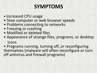 SYMPTOMS
• Increased CPU usage
• Slow computer or web browser speeds
• Problems connecting to networks
• Freezing or crashing
• Modified or deleted files
• Appearance of strange files, programs, or desktop
icons
• Programs running, turning off, or reconfiguring
themselves (malware will often reconfigure or turn
off antivirus and firewall programs)
 