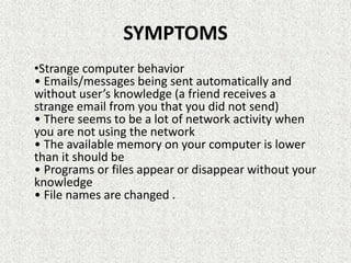 SYMPTOMS
•Strange computer behavior
• Emails/messages being sent automatically and
without user’s knowledge (a friend receives a
strange email from you that you did not send)
• There seems to be a lot of network activity when
you are not using the network
• The available memory on your computer is lower
than it should be
• Programs or files appear or disappear without your
knowledge
• File names are changed .
 