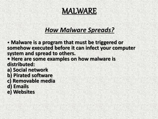 MALWARE
How Malware Spreads?
• Malware is a program that must be triggered or
somehow executed before it can infect your computer
system and spread to others.
• Here are some examples on how malware is
distributed:
a) Social network
b) Pirated software
c) Removable media
d) Emails
e) Websites
 