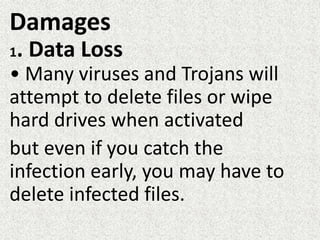 Damages
1. Data Loss
• Many viruses and Trojans will
attempt to delete files or wipe
hard drives when activated
but even if you catch the
infection early, you may have to
delete infected files.
 