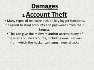 Damages
2. Account Theft
• Many types of malware include key logger functions,
designed to steal accounts and passwords from their
targets.
• This can give the malware author access to any of
the user's online accounts, including email servers
from which the hacker can launch new attacks
 